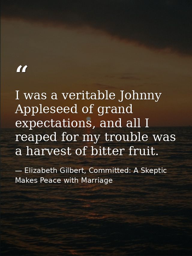 I was a veritable Johnny Appleseed of grand expectations, and all I reaped for my trouble was a harvest of bitter fruit. — Elizabeth Gilbert, Committed: A Skeptic Makes Peace with Marriage