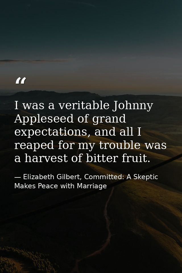 I was a veritable Johnny Appleseed of grand expectations, and all I reaped for my trouble was a harvest of bitter fruit. — Elizabeth Gilbert, Committed: A Skeptic Makes Peace with Marriage