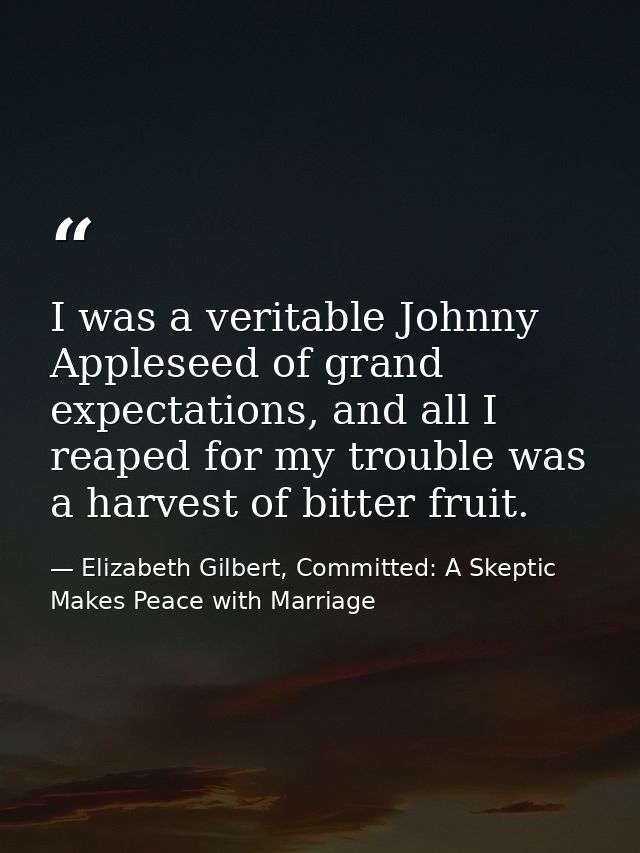 I was a veritable Johnny Appleseed of grand expectations, and all I reaped for my trouble was a harvest of bitter fruit. — Elizabeth Gilbert, Committed: A Skeptic Makes Peace with Marriage