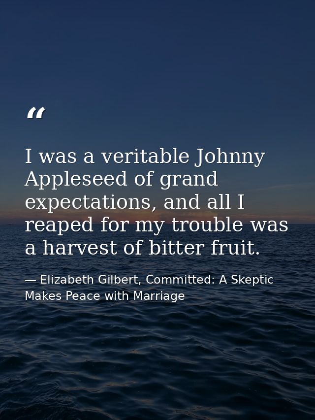 I was a veritable Johnny Appleseed of grand expectations, and all I reaped for my trouble was a harvest of bitter fruit. — Elizabeth Gilbert, Committed: A Skeptic Makes Peace with Marriage