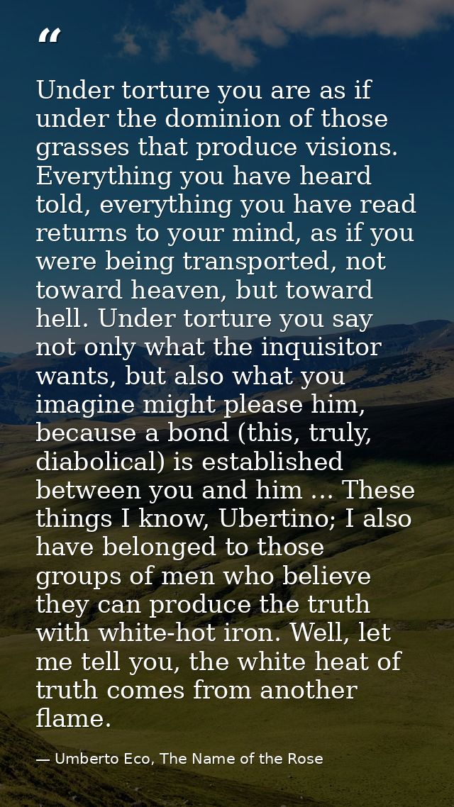 Under torture you are as if under the dominion of those grasses that produce visions. Everything you have heard told, ev — Umberto Eco, The Name of the Rose