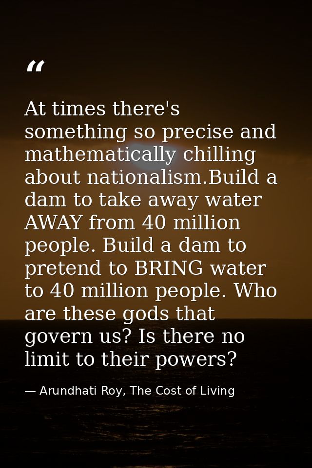 At times there's something so precise and mathematically chilling about nationalism.Build a dam to take away water AWAY  — Arundhati Roy, The Cost of Living