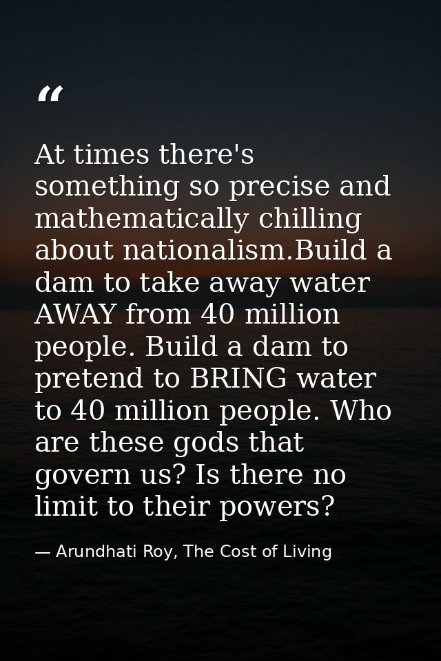 At times there's something so precise and mathematically chilling about nationalism.Build a dam to take away water AWAY  — Arundhati Roy, The Cost of Living