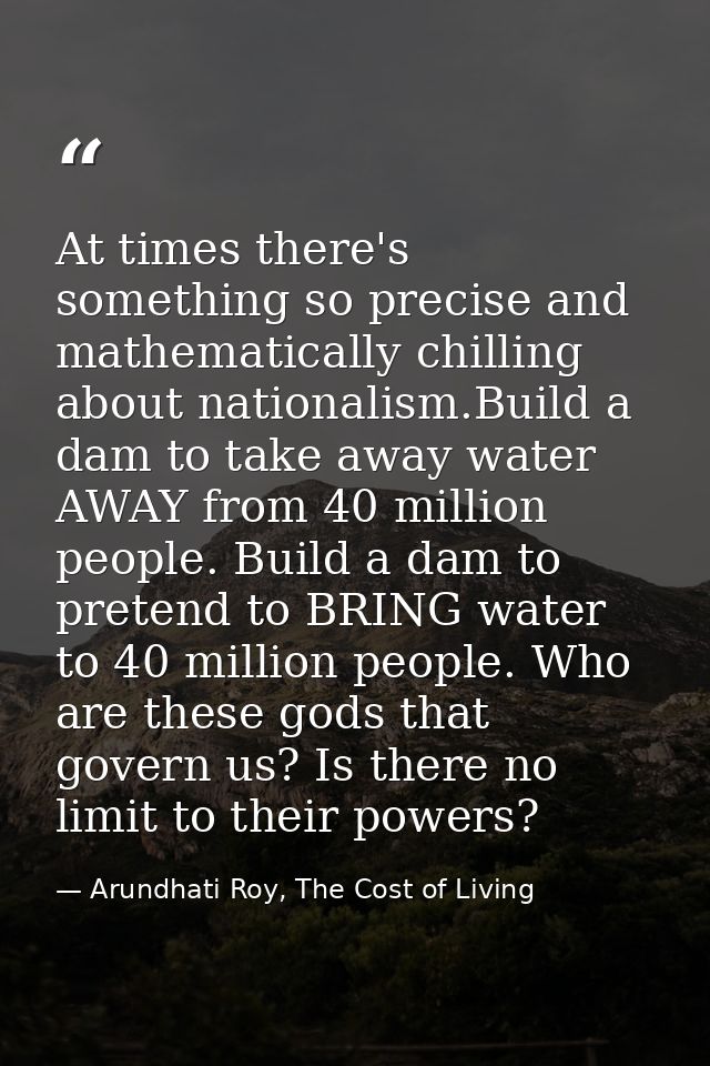 At times there's something so precise and mathematically chilling about nationalism.Build a dam to take away water AWAY  — Arundhati Roy, The Cost of Living