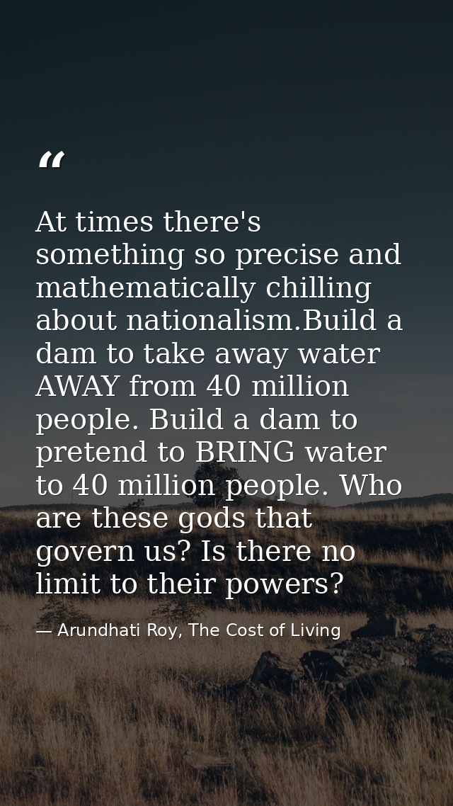 At times there's something so precise and mathematically chilling about nationalism.Build a dam to take away water AWAY  — Arundhati Roy, The Cost of Living