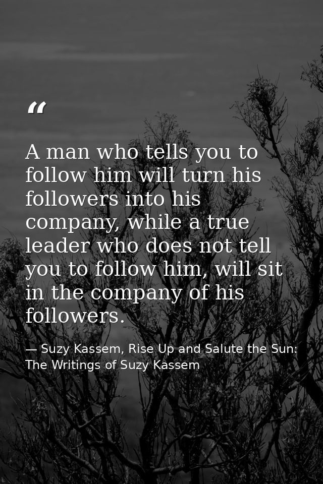 A man who tells you to follow him will turn his followers into his company, while a true leader who does not tell you to — Suzy Kassem, Rise Up and Salute the Sun: The Writings of Suzy Kassem
