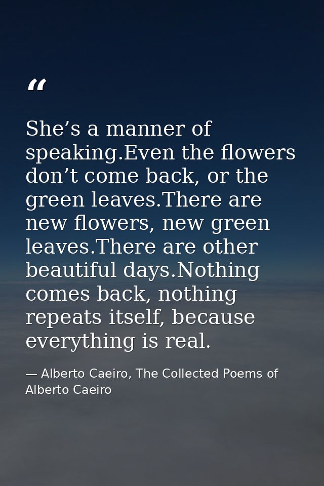She’s a manner of speaking.Even the flowers don’t come back, or the green leaves.There are new flowers, new green leaves — Alberto Caeiro, The Collected Poems of Alberto Caeiro