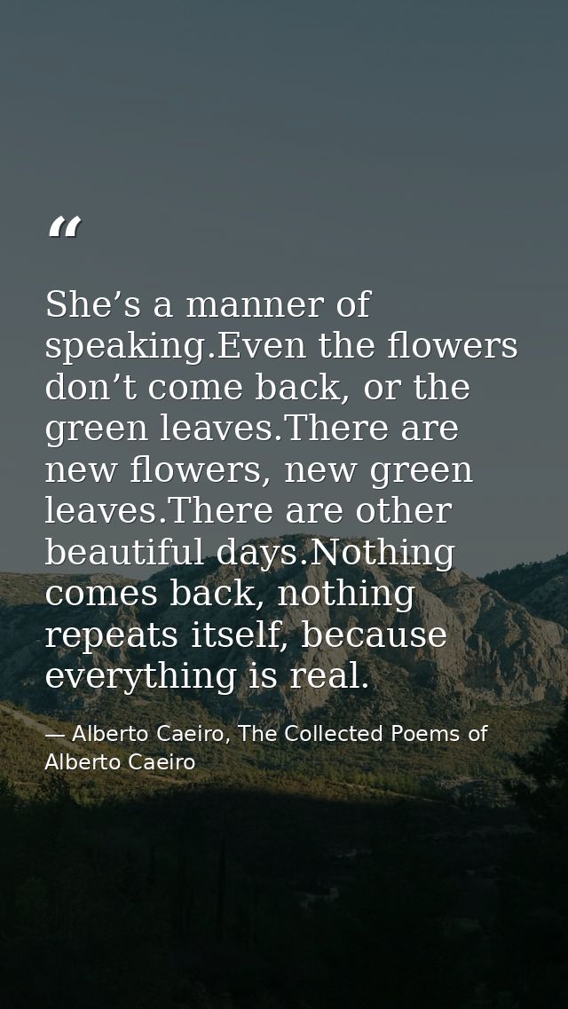 She’s a manner of speaking.Even the flowers don’t come back, or the green leaves.There are new flowers, new green leaves — Alberto Caeiro, The Collected Poems of Alberto Caeiro