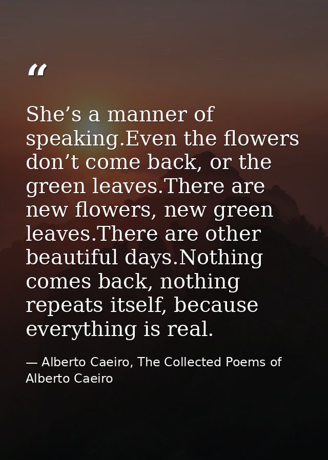 She’s a manner of speaking.Even the flowers don’t come back, or the green leaves.There are new flowers, new green leaves — Alberto Caeiro, The Collected Poems of Alberto Caeiro
