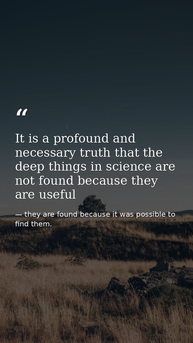 It is a profound and necessary truth that the deep things in science are not found because they are useful — they are found because it was possible to find them.