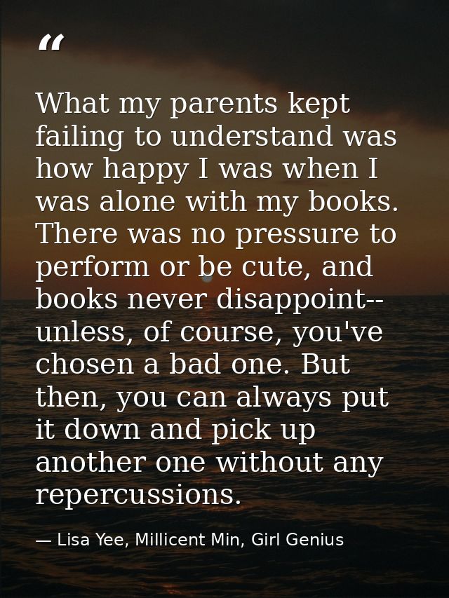 What my parents kept failing to understand was how happy I was when I was alone with my books. There was no pressure to  — Lisa Yee, Millicent Min, Girl Genius