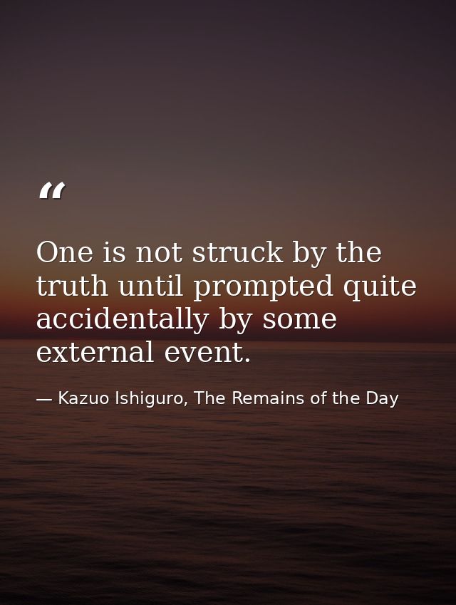 One is not struck by the truth until prompted quite accidentally by some external event. — Kazuo Ishiguro, The Remains of the Day