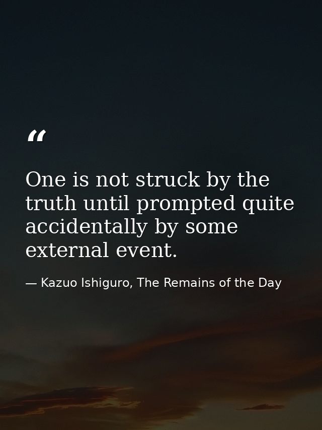 One is not struck by the truth until prompted quite accidentally by some external event. — Kazuo Ishiguro, The Remains of the Day