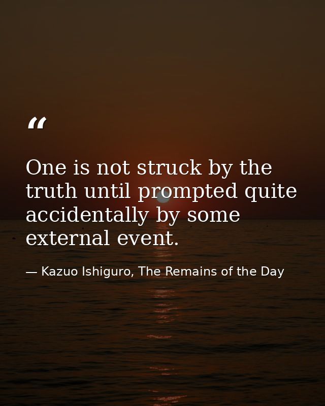 One is not struck by the truth until prompted quite accidentally by some external event. — Kazuo Ishiguro, The Remains of the Day