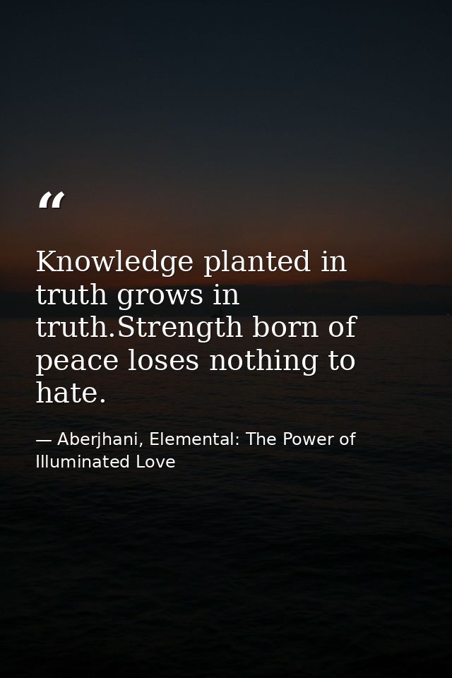 Knowledge planted in truth grows in truth.Strength born of peace loses nothing to hate. — Aberjhani, Elemental: The Power of Illuminated Love