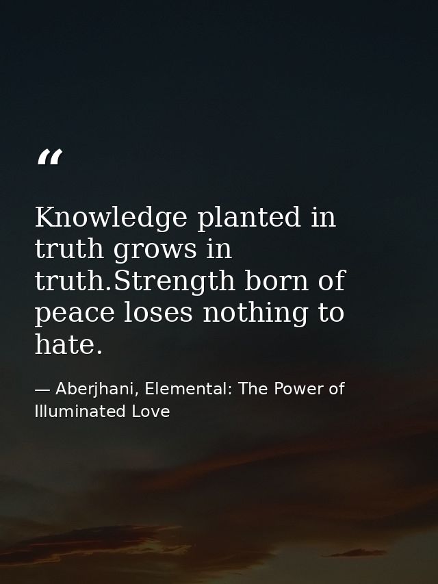 Knowledge planted in truth grows in truth.Strength born of peace loses nothing to hate. — Aberjhani, Elemental: The Power of Illuminated Love
