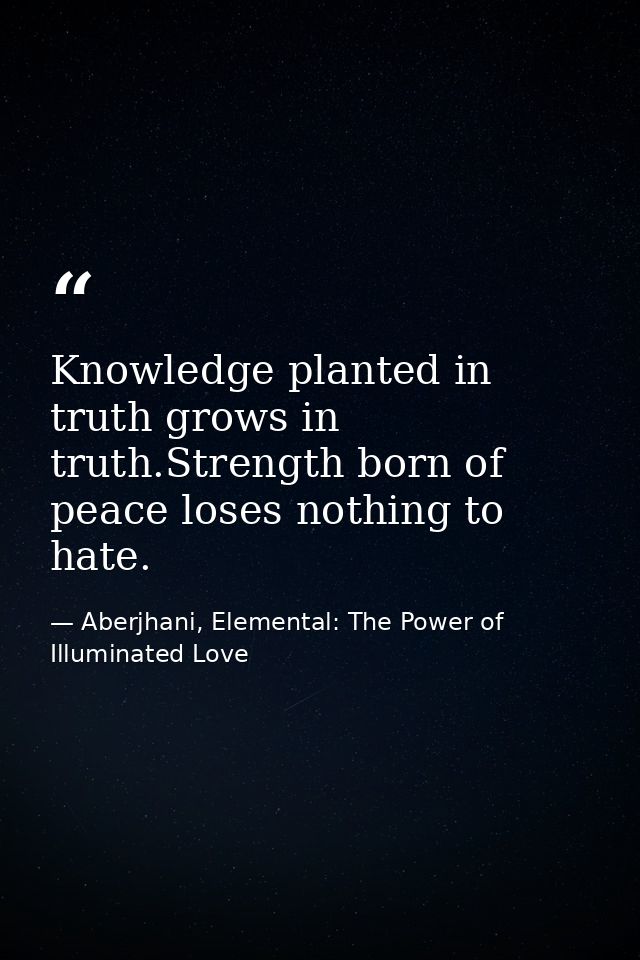 Knowledge planted in truth grows in truth.Strength born of peace loses nothing to hate. — Aberjhani, Elemental: The Power of Illuminated Love