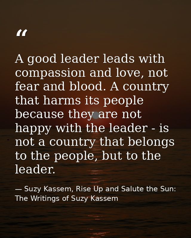 A good leader leads with compassion and love, not fear and blood. A country that harms its people because they are not h — Suzy Kassem, Rise Up and Salute the Sun: The Writings of Suzy Kassem