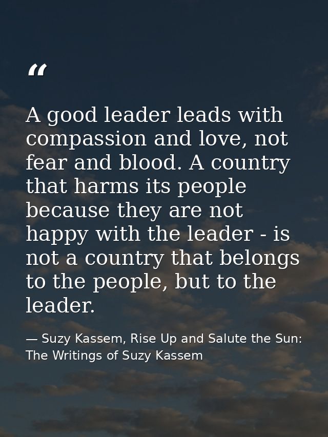 A good leader leads with compassion and love, not fear and blood. A country that harms its people because they are not h — Suzy Kassem, Rise Up and Salute the Sun: The Writings of Suzy Kassem