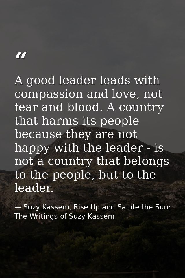A good leader leads with compassion and love, not fear and blood. A country that harms its people because they are not h — Suzy Kassem, Rise Up and Salute the Sun: The Writings of Suzy Kassem