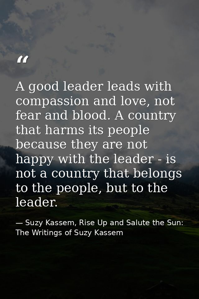 A good leader leads with compassion and love, not fear and blood. A country that harms its people because they are not h — Suzy Kassem, Rise Up and Salute the Sun: The Writings of Suzy Kassem