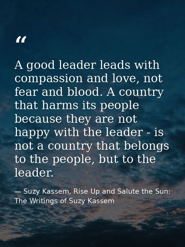 A good leader leads with compassion and love, not fear and blood. A country that harms its people because they are not h — Suzy Kassem, Rise Up and Salute the Sun: The Writings of Suzy Kassem