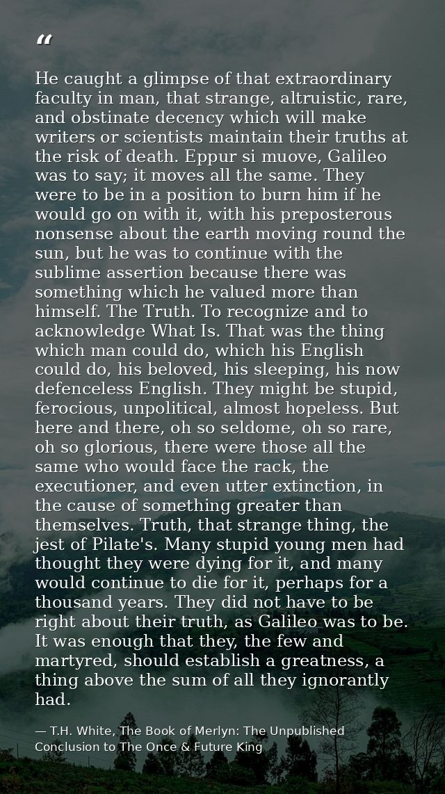 He caught a glimpse of that extraordinary faculty in man, that strange, altruistic, rare, and obstinate decency which wi — T.H. White, The Book of Merlyn: The Unpublished Conclusion to The Once & Future King