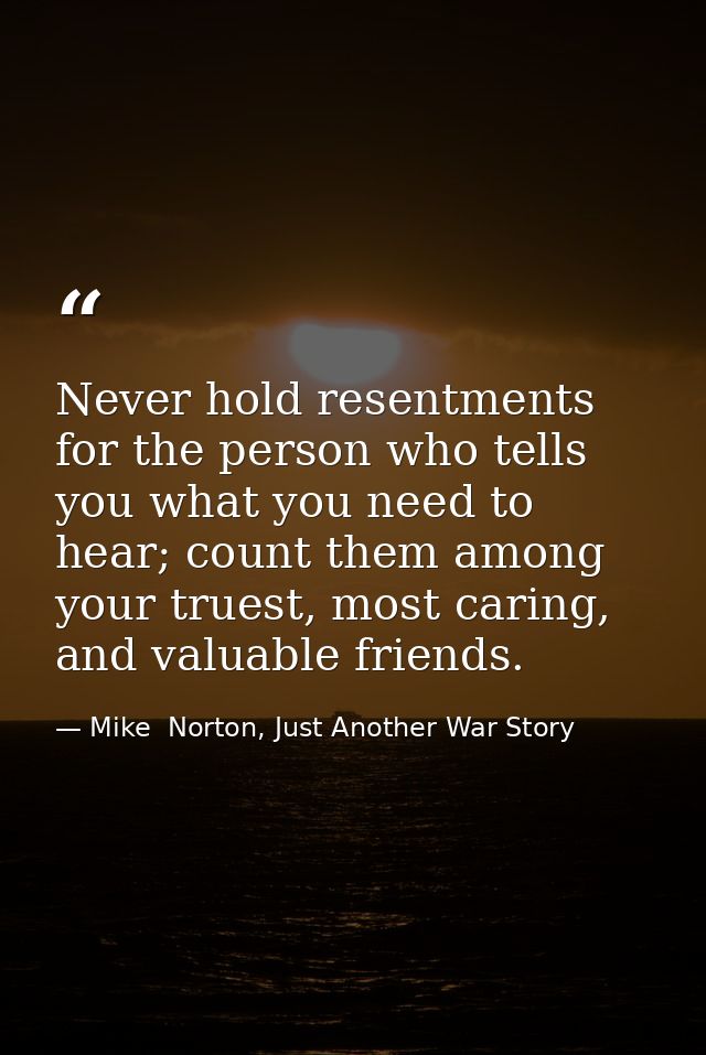 Never hold resentments for the person who tells you what you need to hear; count them among your truest, most caring, an — Mike  Norton, Just Another War Story