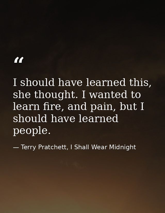 I should have learned this, she thought. I wanted to learn fire, and pain, but I should have learned people. — Terry Pratchett, I Shall Wear Midnight