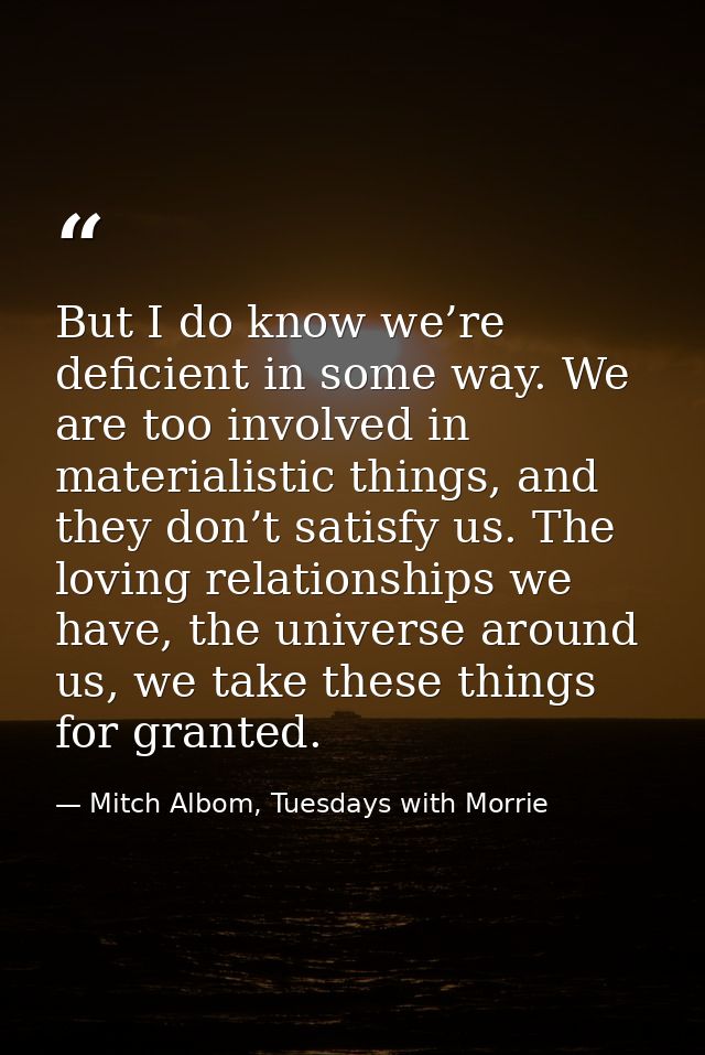 But I do know we’re deficient in some way. We are too involved in materialistic things, and they don’t satisfy us. The l — Mitch Albom, Tuesdays with Morrie