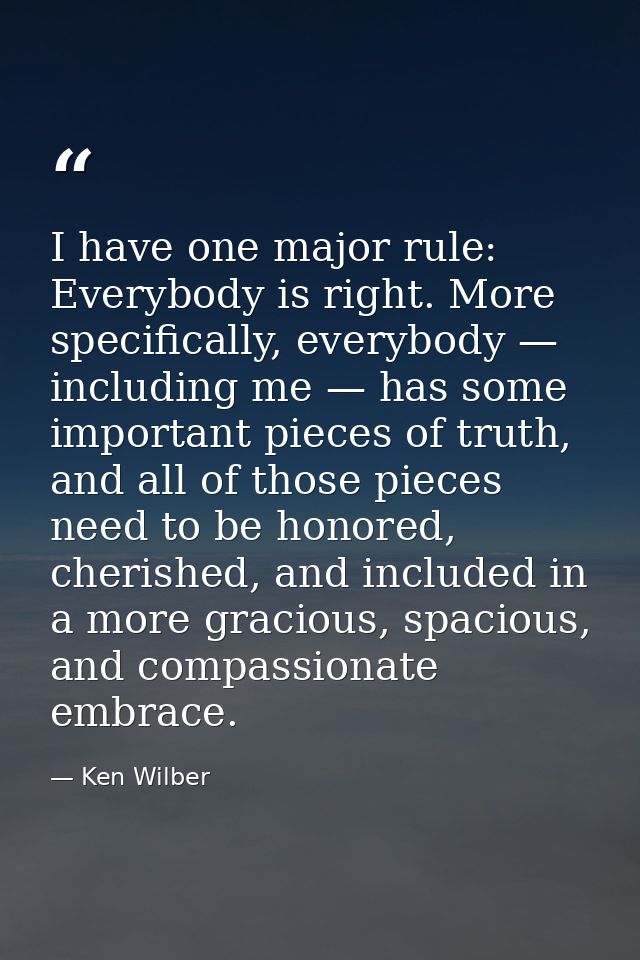 I have one major rule: Everybody is right. More specifically, everybody — including me — has some important pieces of tr — Ken Wilber