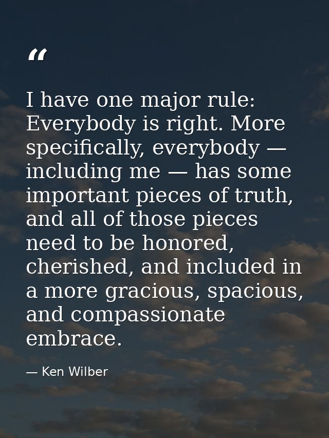 I have one major rule: Everybody is right. More specifically, everybody — including me — has some important pieces of tr — Ken Wilber