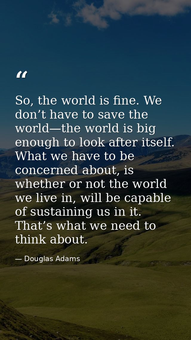 So, the world is fine. We don’t have to save the world—the world is big enough to look after itself. What we have to be  — Douglas Adams