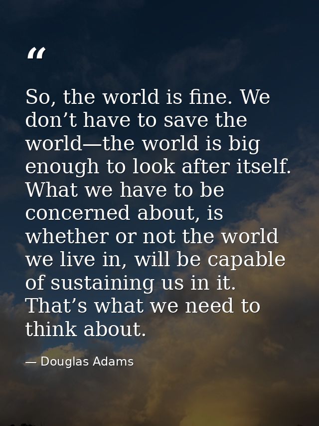 So, the world is fine. We don’t have to save the world—the world is big enough to look after itself. What we have to be  — Douglas Adams