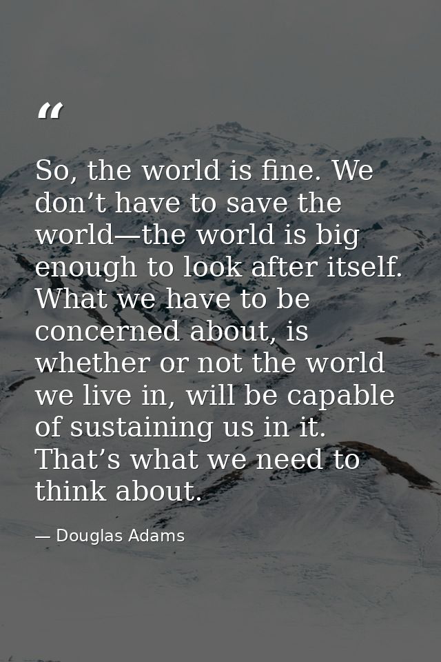 So, the world is fine. We don’t have to save the world—the world is big enough to look after itself. What we have to be  — Douglas Adams