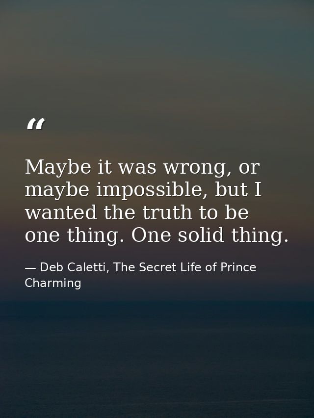Maybe it was wrong, or maybe impossible, but I wanted the truth to be one thing. One solid thing. — Deb Caletti, The Secret Life of Prince Charming