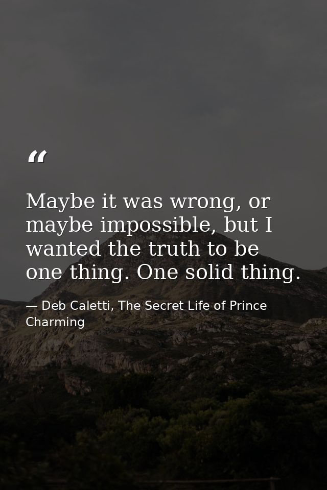 Maybe it was wrong, or maybe impossible, but I wanted the truth to be one thing. One solid thing. — Deb Caletti, The Secret Life of Prince Charming