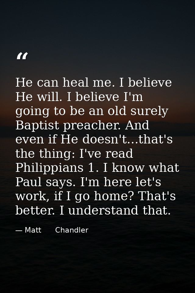 He can heal me. I believe He will. I believe I'm going to be an old surely Baptist preacher. And even if He doesn't...th — Matt      Chandler