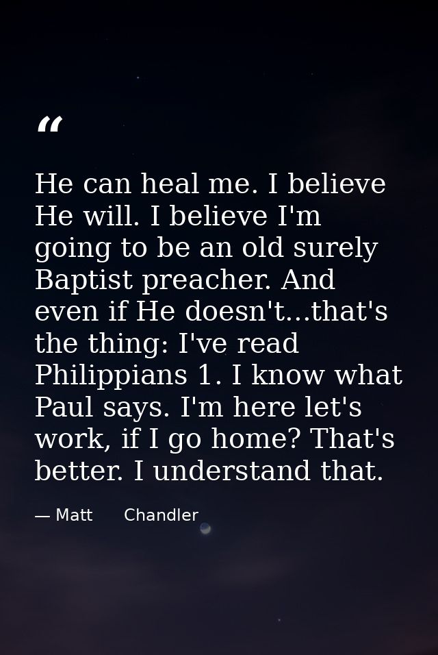 He can heal me. I believe He will. I believe I'm going to be an old surely Baptist preacher. And even if He doesn't...th — Matt      Chandler
