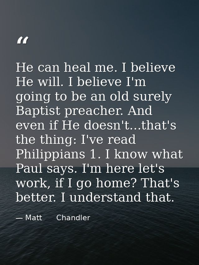He can heal me. I believe He will. I believe I'm going to be an old surely Baptist preacher. And even if He doesn't...th — Matt      Chandler