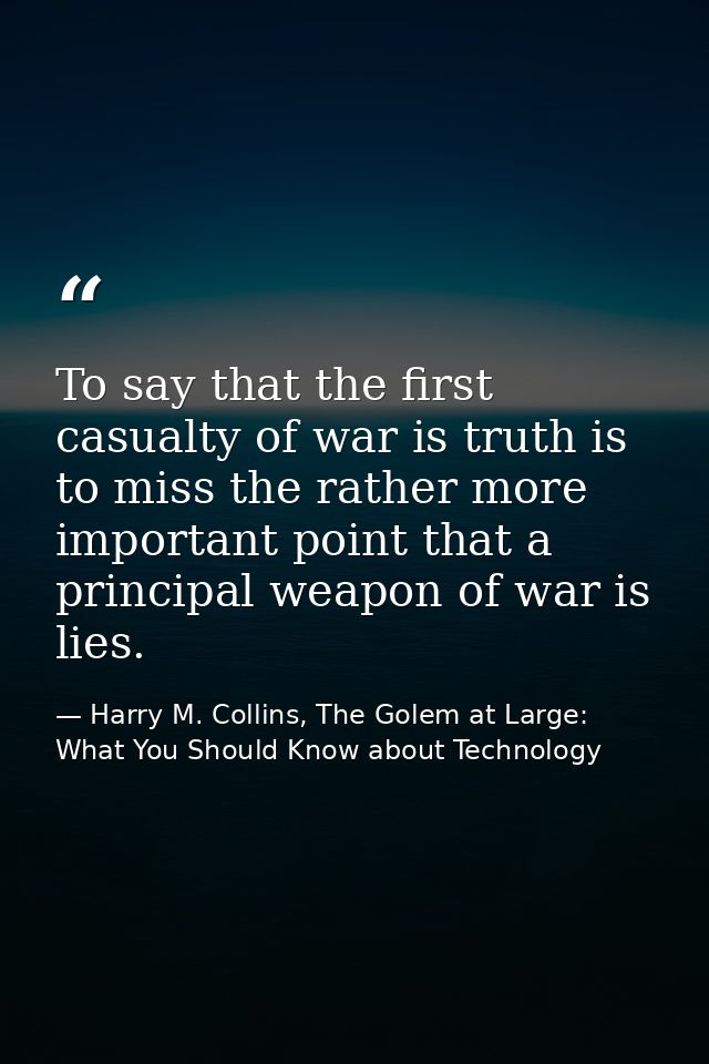 To say that the first casualty of war is truth is to miss the rather more important point that a principal weapon of war — Harry M. Collins, The Golem at Large: What You Should Know about Technology