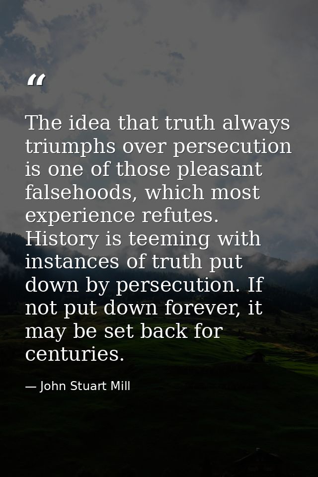 The idea that truth always triumphs over persecution is one of those pleasant falsehoods, which most experience refutes. — John Stuart Mill