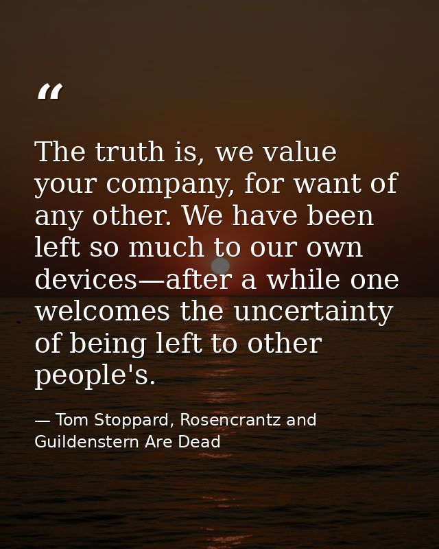 The truth is, we value your company, for want of any other. We have been left so much to our own devices—after a while o — Tom Stoppard, Rosencrantz and Guildenstern Are Dead