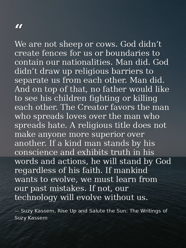 We are not sheep or cows. God didn’t create fences for us or boundaries to contain our nationalities. Man did. God didn’ — Suzy Kassem, Rise Up and Salute the Sun: The Writings of Suzy Kassem