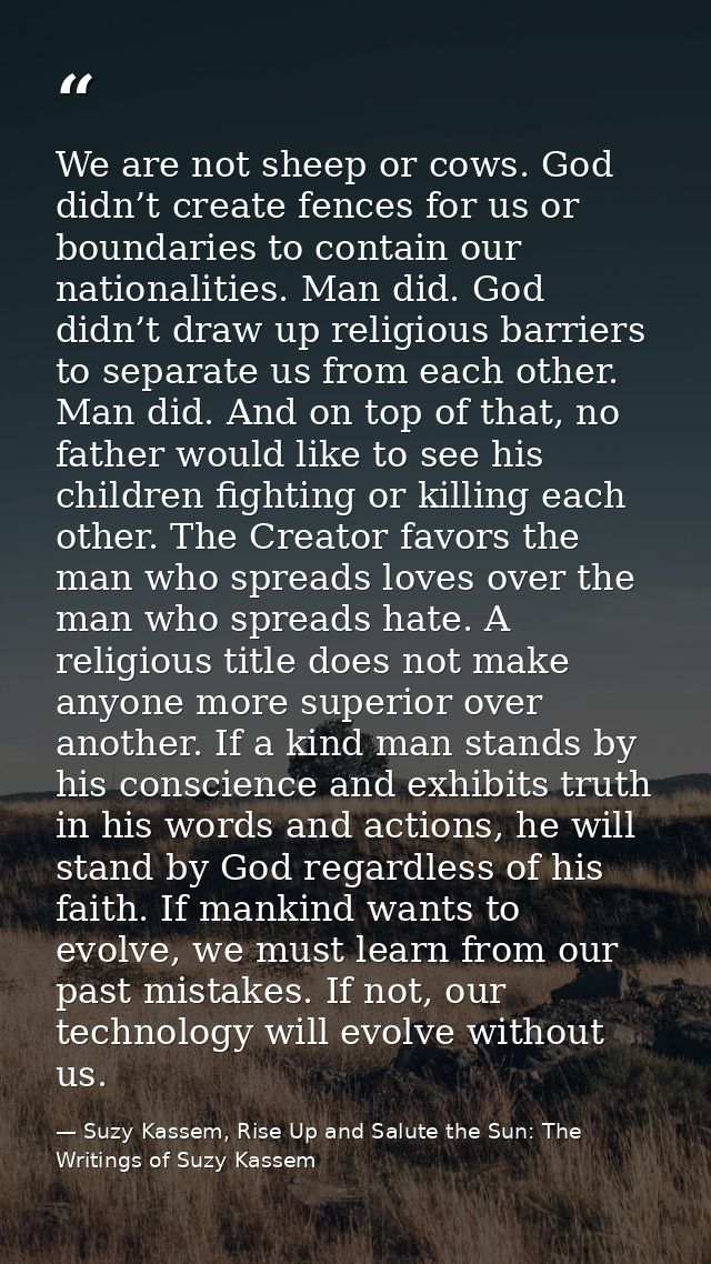 We are not sheep or cows. God didn’t create fences for us or boundaries to contain our nationalities. Man did. God didn’ — Suzy Kassem, Rise Up and Salute the Sun: The Writings of Suzy Kassem