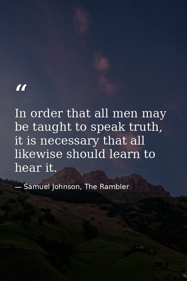 In order that all men may be taught to speak truth, it is necessary that all likewise should learn to hear it. — Samuel Johnson, The Rambler