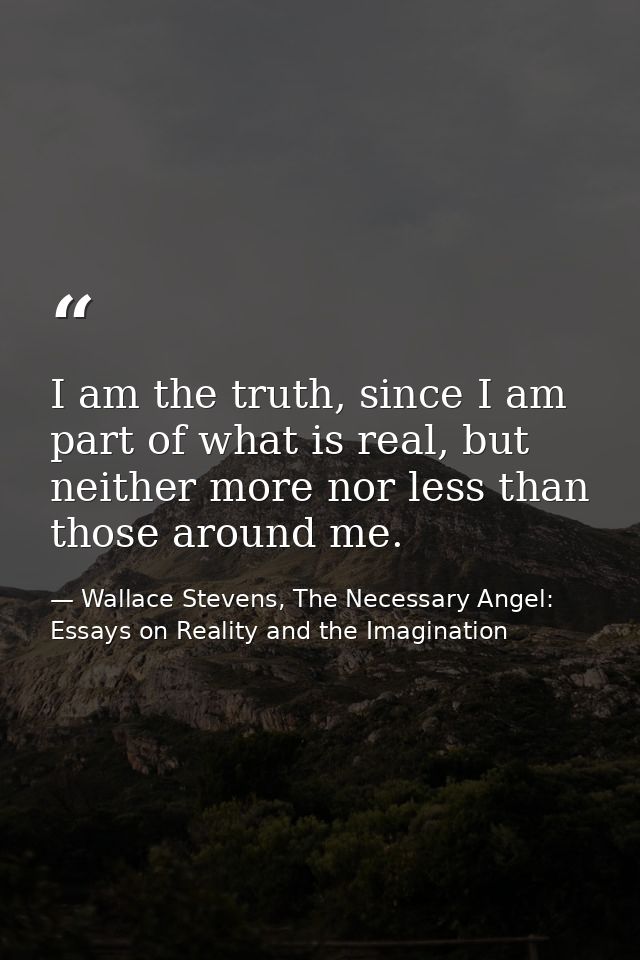 I am the truth, since I am part of what is real, but neither more nor less than those around me. — Wallace Stevens, The Necessary Angel: Essays on Reality and the Imagination