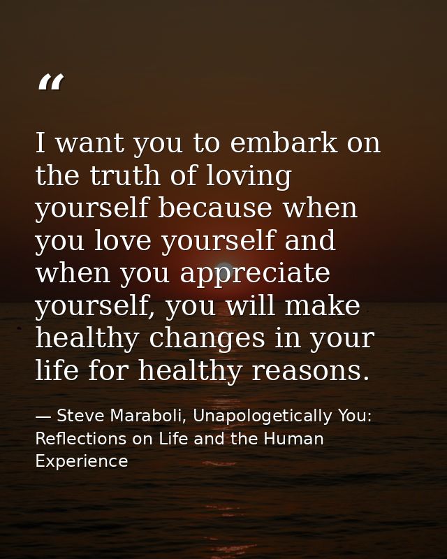 I want you to embark on the truth of loving yourself because when you love yourself and when you appreciate yourself, yo — Steve Maraboli, Unapologetically You: Reflections on Life and the Human Experience