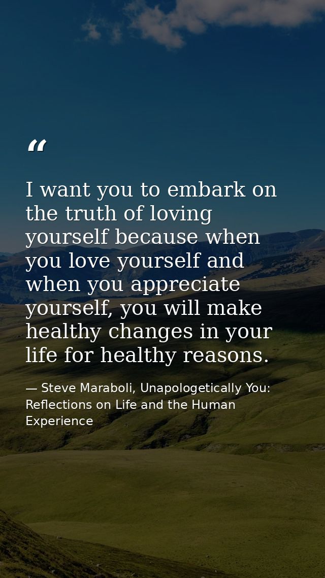 I want you to embark on the truth of loving yourself because when you love yourself and when you appreciate yourself, yo — Steve Maraboli, Unapologetically You: Reflections on Life and the Human Experience