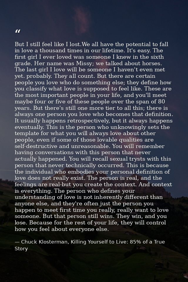But I still feel like I lost.We all have the potential to fall in love a thousand times in our lifetime. It's easy. The  — Chuck Klosterman, Killing Yourself to Live: 85% of a True Story